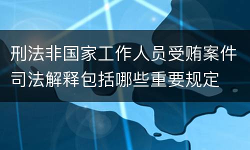 刑法非国家工作人员受贿案件司法解释包括哪些重要规定