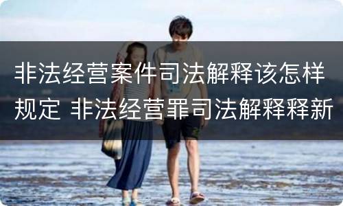 非法经营案件司法解释该怎样规定 非法经营罪司法解释释新司法解释