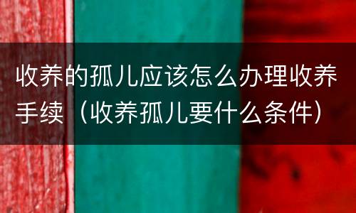 收养的孤儿应该怎么办理收养手续（收养孤儿要什么条件）