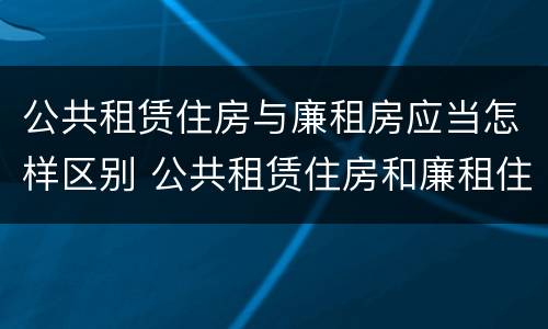 公共租赁住房与廉租房应当怎样区别 公共租赁住房和廉租住房并轨运行