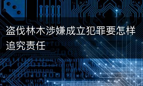 盗伐林木涉嫌成立犯罪要怎样追究责任