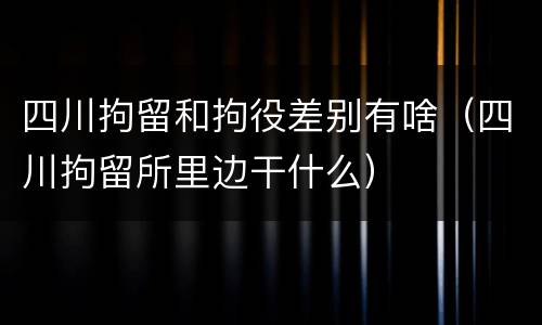 四川拘留和拘役差别有啥（四川拘留所里边干什么）