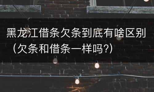 黑龙江借条欠条到底有啥区别（欠条和借条一样吗?）