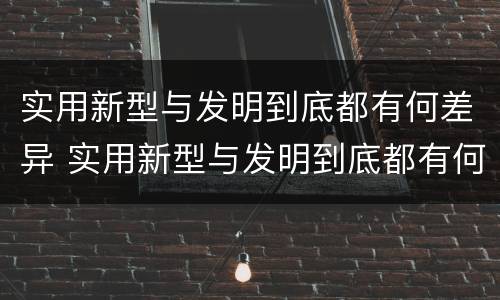 实用新型与发明到底都有何差异 实用新型与发明到底都有何差异和不足
