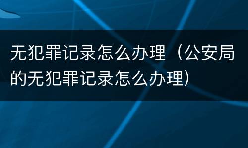 无犯罪记录怎么办理（公安局的无犯罪记录怎么办理）
