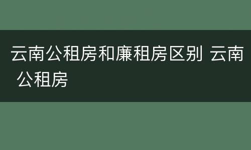 云南公租房和廉租房区别 云南 公租房