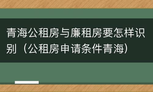 青海公租房与廉租房要怎样识别（公租房申请条件青海）