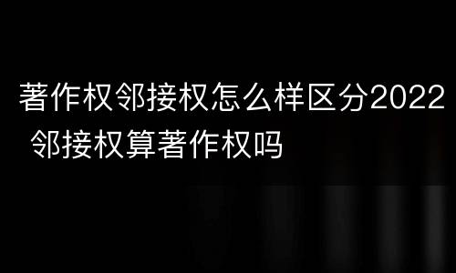 著作权邻接权怎么样区分2022 邻接权算著作权吗