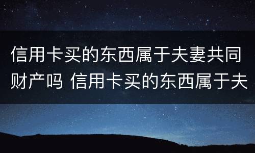 信用卡买的东西属于夫妻共同财产吗 信用卡买的东西属于夫妻共同财产吗安全吗