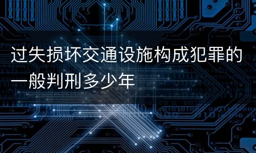 过失损坏交通设施构成犯罪的一般判刑多少年