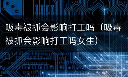 吸毒被抓会影响打工吗（吸毒被抓会影响打工吗女生）