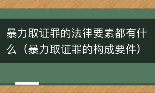 暴力取证罪的法律要素都有什么（暴力取证罪的构成要件）