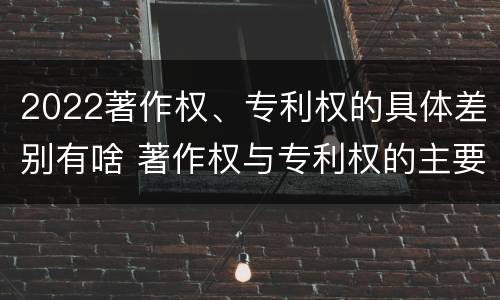2022著作权、专利权的具体差别有啥 著作权与专利权的主要区别是什么?