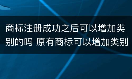 商标注册成功之后可以增加类别的吗 原有商标可以增加类别吗