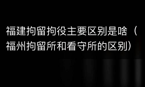福建拘留拘役主要区别是啥（福州拘留所和看守所的区别）