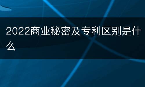 2022商业秘密及专利区别是什么