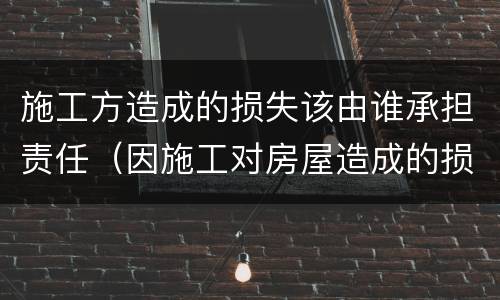 施工方造成的损失该由谁承担责任（因施工对房屋造成的损失谁来负责）