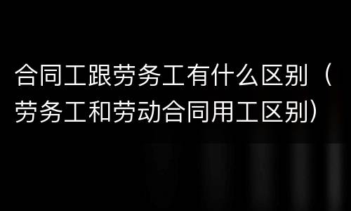 合同工跟劳务工有什么区别（劳务工和劳动合同用工区别）