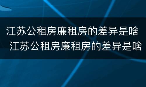 江苏公租房廉租房的差异是啥 江苏公租房廉租房的差异是啥呀