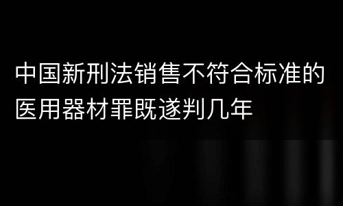 中国新刑法销售不符合标准的医用器材罪既遂判几年