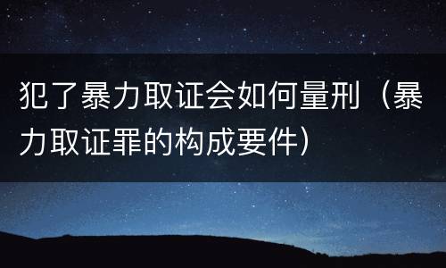 犯了暴力取证会如何量刑（暴力取证罪的构成要件）