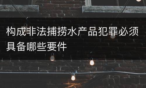 构成非法捕捞水产品犯罪必须具备哪些要件