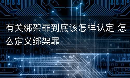 有关绑架罪到底该怎样认定 怎么定义绑架罪