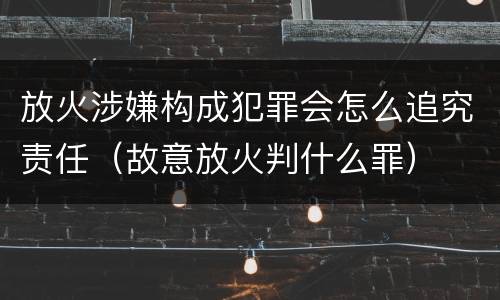 放火涉嫌构成犯罪会怎么追究责任（故意放火判什么罪）