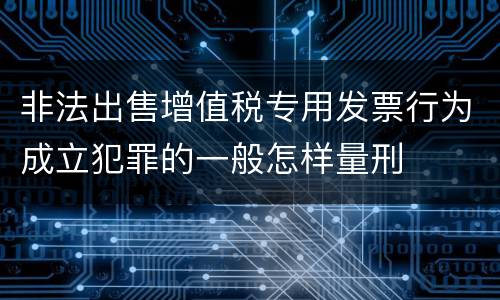 非法出售增值税专用发票行为成立犯罪的一般怎样量刑