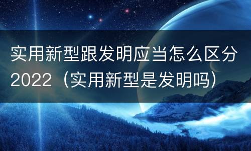 实用新型跟发明应当怎么区分2022（实用新型是发明吗）