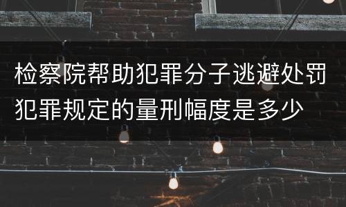 检察院帮助犯罪分子逃避处罚犯罪规定的量刑幅度是多少