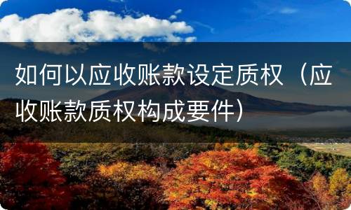 如何以应收账款设定质权（应收账款质权构成要件）