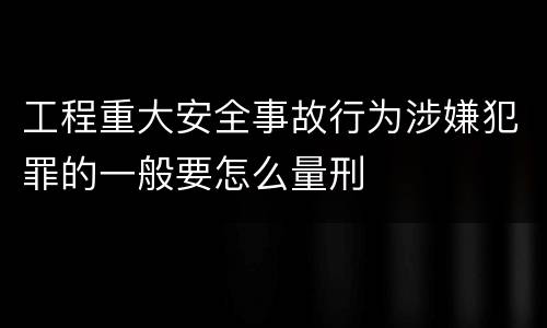 工程重大安全事故行为涉嫌犯罪的一般要怎么量刑