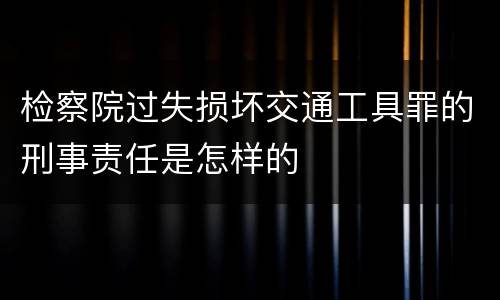 检察院过失损坏交通工具罪的刑事责任是怎样的
