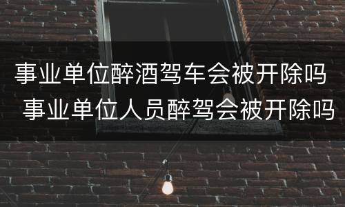 事业单位醉酒驾车会被开除吗 事业单位人员醉驾会被开除吗