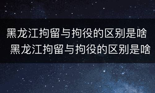 黑龙江拘留与拘役的区别是啥 黑龙江拘留与拘役的区别是啥啊