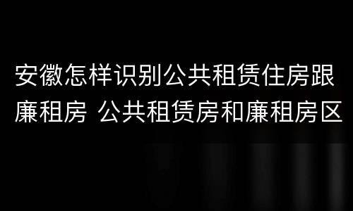 安徽怎样识别公共租赁住房跟廉租房 公共租赁房和廉租房区别