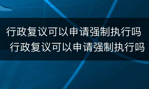 行政复议可以申请强制执行吗 行政复议可以申请强制执行吗法律规定