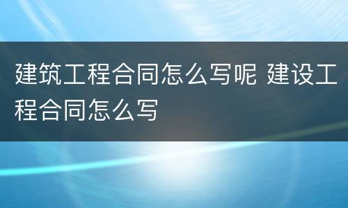 建筑工程合同怎么写呢 建设工程合同怎么写