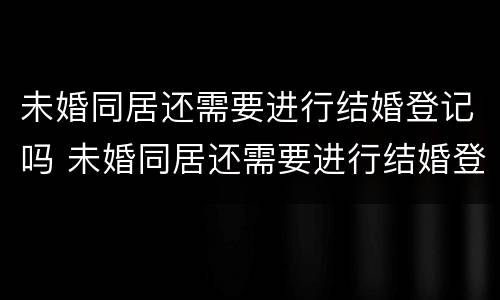 未婚同居还需要进行结婚登记吗 未婚同居还需要进行结婚登记吗女方