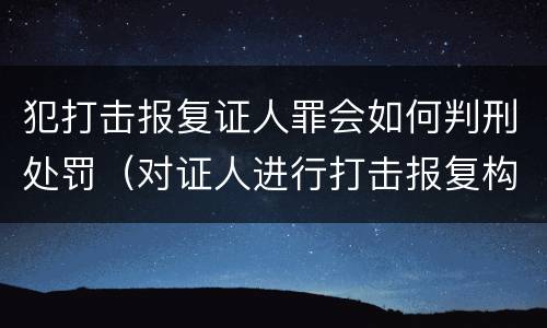犯打击报复证人罪会如何判刑处罚（对证人进行打击报复构成什么罪）