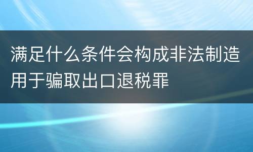 满足什么条件会构成非法制造用于骗取出口退税罪