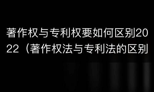 著作权与专利权要如何区别2022（著作权法与专利法的区别）