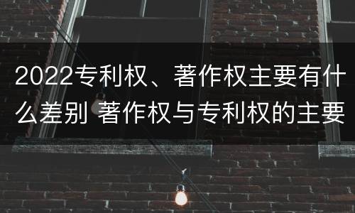 2022专利权、著作权主要有什么差别 著作权与专利权的主要区别