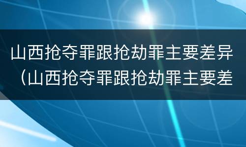 山西抢夺罪跟抢劫罪主要差异（山西抢夺罪跟抢劫罪主要差异是什么）