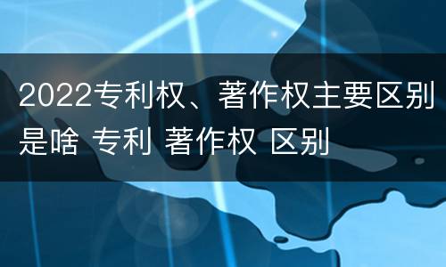 2022专利权、著作权主要区别是啥 专利 著作权 区别