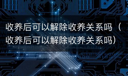 收养后可以解除收养关系吗（收养后可以解除收养关系吗）