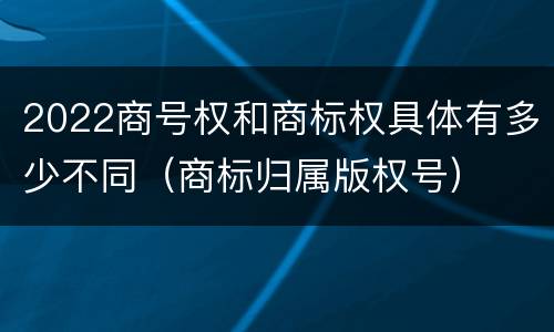2022商号权和商标权具体有多少不同（商标归属版权号）