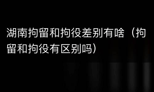 湖南拘留和拘役差别有啥（拘留和拘役有区别吗）