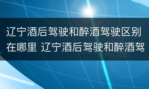辽宁酒后驾驶和醉酒驾驶区别在哪里 辽宁酒后驾驶和醉酒驾驶区别在哪里啊